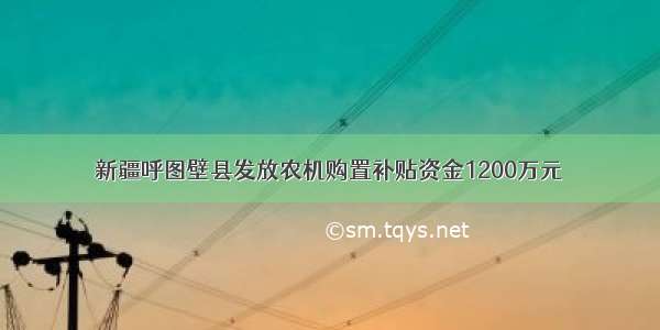 新疆呼图壁县发放农机购置补贴资金1200万元