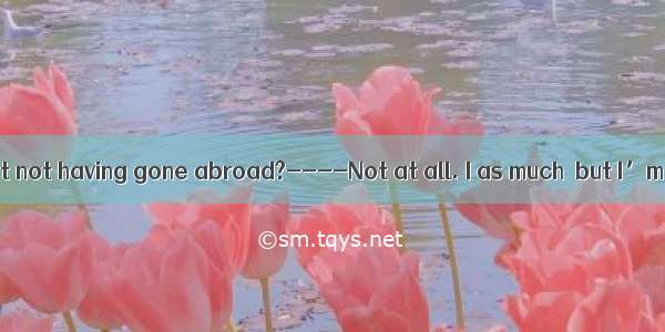 ----Do you regret not having gone abroad?----Not at all. I as much  but I’m glad to contri