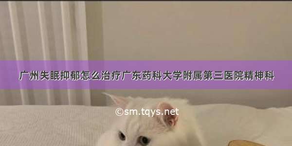 广州失眠抑郁怎么治疗广东药科大学附属第三医院精神科