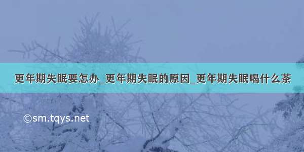 更年期失眠要怎办_更年期失眠的原因_更年期失眠喝什么茶