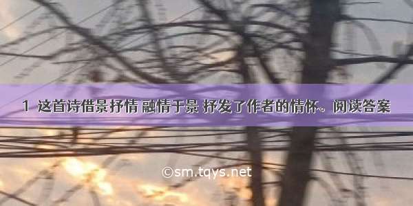 1．这首诗借景抒情 融情于景 抒发了作者的情怀。阅读答案