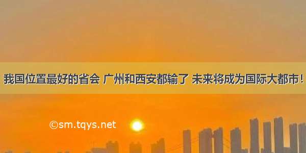 我国位置最好的省会 广州和西安都输了 未来将成为国际大都市！