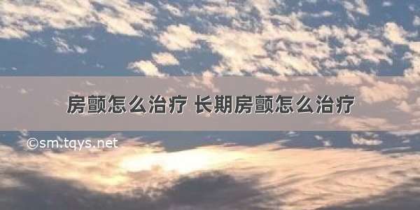 房颤怎么治疗 长期房颤怎么治疗