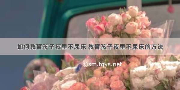 如何教育孩子夜里不尿床 教育孩子夜里不尿床的方法