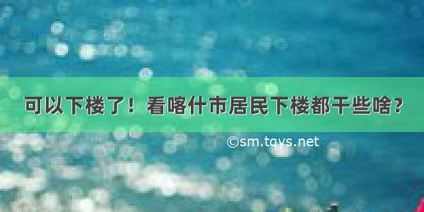 可以下楼了！看喀什市居民下楼都干些啥？