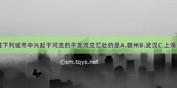 单选题下列城市中兴起于河流的干支流交汇处的是A.赣州B.武汉C.上海D.兰州