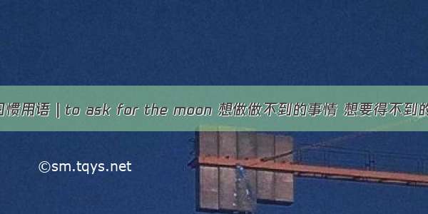 美国习惯用语 | to ask for the moon 想做做不到的事情 想要得不到的东西