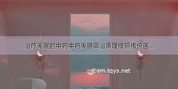 治疗失眠的中药中药失眠调治原理按照传统医...