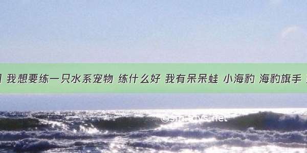 洛克王国 我想要练一只水系宠物 练什么好 我有呆呆蛙 小海豹 海豹旗手 蓝色多哥