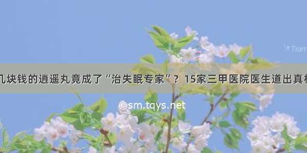 几块钱的逍遥丸竟成了“治失眠专家”？15家三甲医院医生道出真相