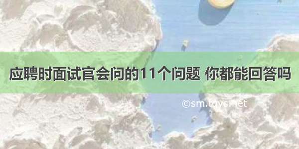 应聘时面试官会问的11个问题 你都能回答吗