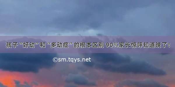 孩子“好动”和“多动症”的根本区别 90%家长惊呼知道晚了！