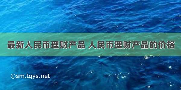 最新人民币理财产品 人民币理财产品的价格