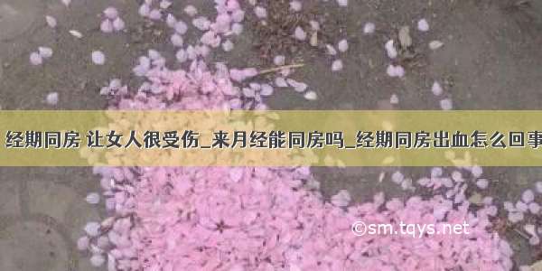 ​经期同房 让女人很受伤_来月经能同房吗_经期同房出血怎么回事