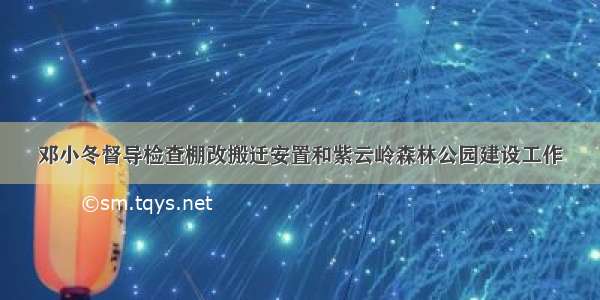 邓小冬督导检查棚改搬迁安置和紫云岭森林公园建设工作