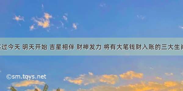 熬过今天 明天开始 吉星相伴 财神发力 将有大笔钱财入账的三大生肖！