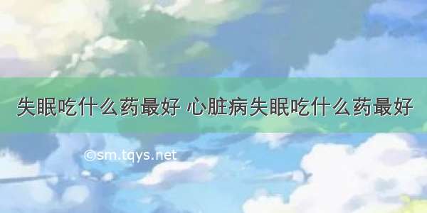 失眠吃什么药最好 心脏病失眠吃什么药最好