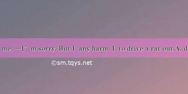 —Ouch! You hurt me. —I’m sorry. But I  any harm. I  to drive a rat out.A. don’t’ mean; am