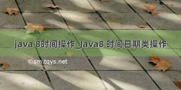 java 8时间操作_Java8 时间日期类操作