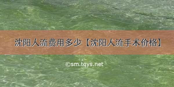 沈阳人流费用多少【沈阳人流手术价格】