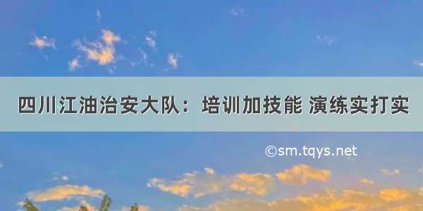四川江油治安大队：培训加技能 演练实打实