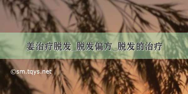 姜治疗脱发_脱发偏方_脱发的治疗