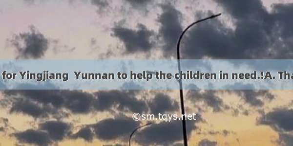 --I’m leaving for Yingjiang  Yunnan to help the children in need.!A. That’s all rightB.