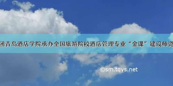 鲁商集团青岛酒店学院承办全国旅游院校酒店管理专业“金课”建设师资培训班