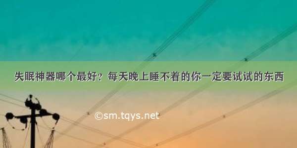 失眠神器哪个最好？每天晚上睡不着的你一定要试试的东西