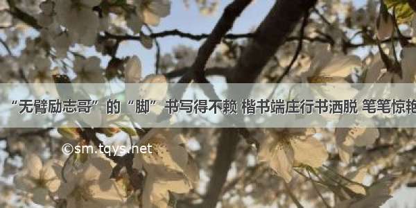 “无臂励志哥”的“脚”书写得不赖 楷书端庄行书洒脱 笔笔惊艳