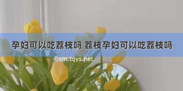 孕妇可以吃荔枝吗 荔枝孕妇可以吃荔枝吗