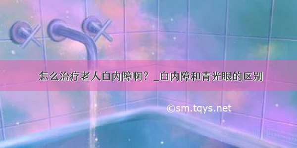 ​怎么治疗老人白内障啊？_白内障和青光眼的区别