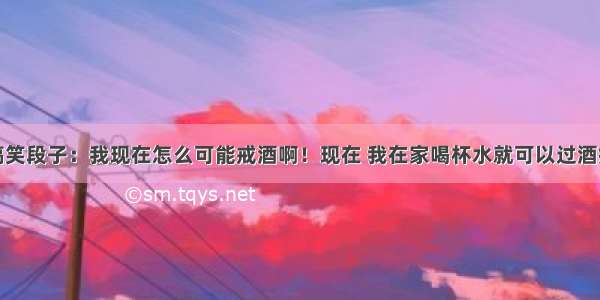 搞笑段子：我现在怎么可能戒酒啊！现在 我在家喝杯水就可以过酒瘾