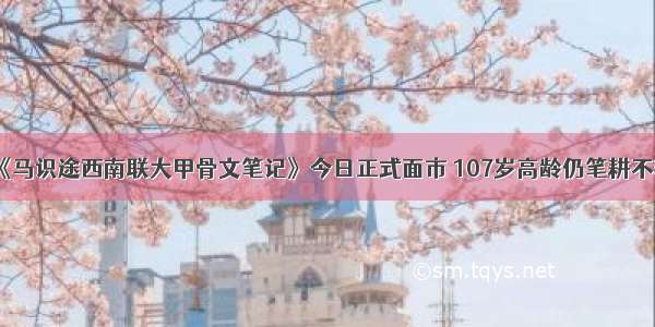 《马识途西南联大甲骨文笔记》今日正式面市 107岁高龄仍笔耕不辍