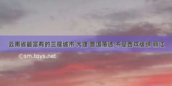 云南省最富有的三座城市 大理 普洱落选 不是西双版纳 丽江