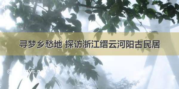 寻梦乡愁地 探访浙江缙云河阳古民居