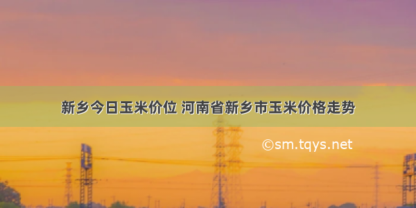 新乡今日玉米价位 河南省新乡市玉米价格走势