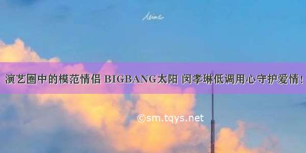 演艺圈中的模范情侣 BIGBANG太阳 闵孝琳低调用心守护爱情！
