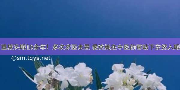 重度失眠10余年！多次求医未果 最终她在中医的帮助下安然入眠