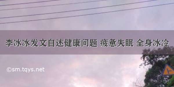 李冰冰发文自述健康问题 疲惫失眠 全身冰冷