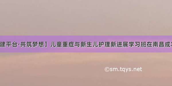 【搭建平台·共筑梦想】儿童重症与新生儿护理新进展学习班在南昌成功举办