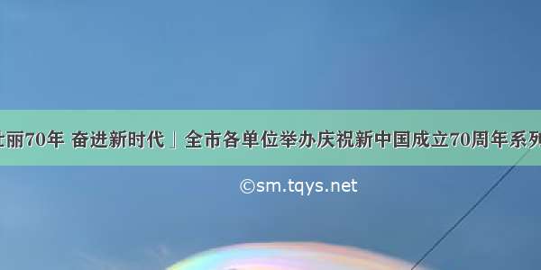 「壮丽70年 奋进新时代」全市各单位举办庆祝新中国成立70周年系列活动