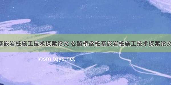 公路桥梁桩基嵌岩桩施工技术探索论文 公路桥梁桩基嵌岩桩施工技术探索论文怎么写(3篇)