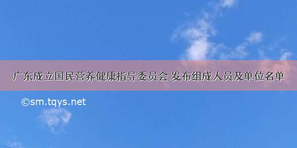 广东成立国民营养健康指导委员会 发布组成人员及单位名单