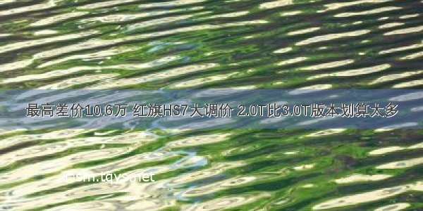 最高差价10.6万 红旗HS7大调价 2.0T比3.0T版本划算太多