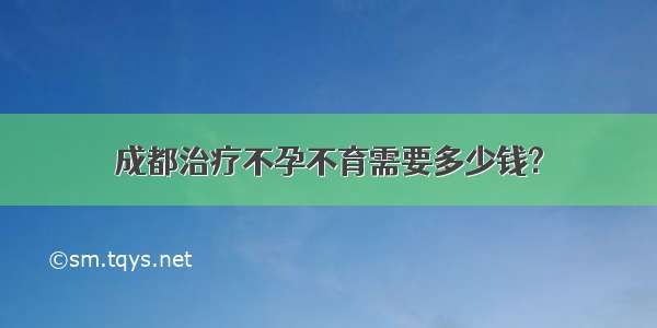 成都治疗不孕不育需要多少钱?