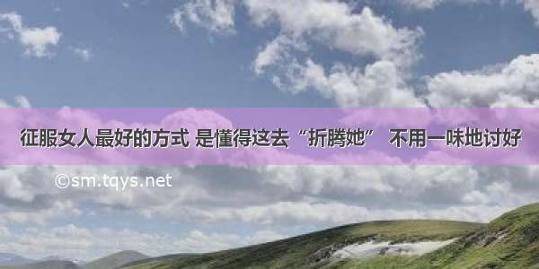 征服女人最好的方式 是懂得这去“折腾她” 不用一味地讨好