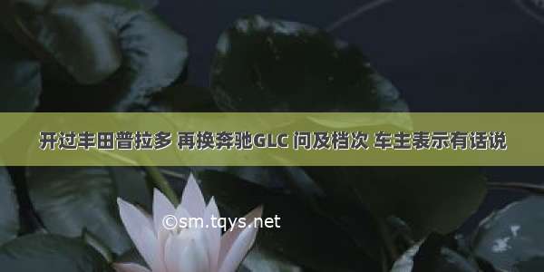 开过丰田普拉多 再换奔驰GLC 问及档次 车主表示有话说