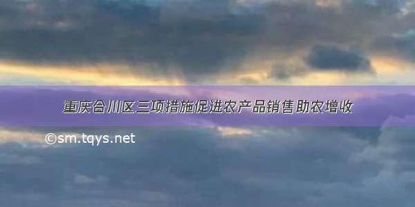 重庆合川区三项措施促进农产品销售助农增收