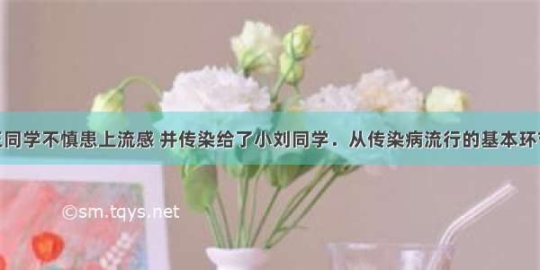 单选题小王同学不慎患上流感 并传染给了小刘同学．从传染病流行的基本环节分析 小刘